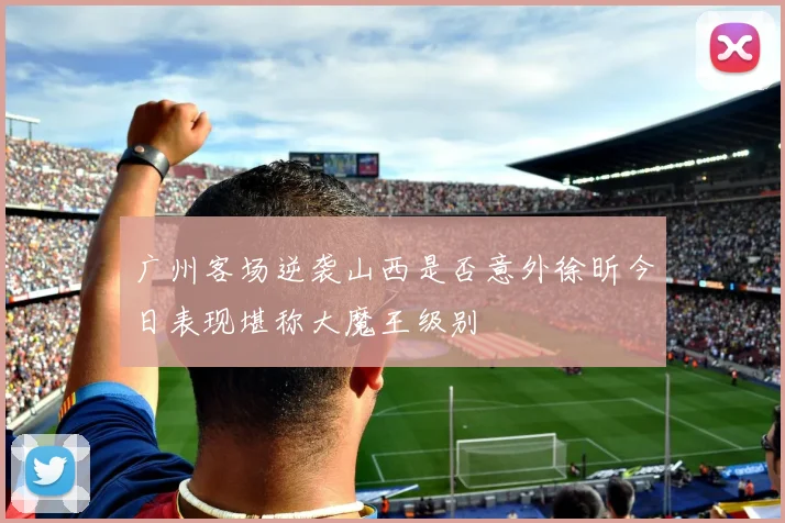 广州客场逆袭山西是否意外徐昕今日表现堪称大魔王级别