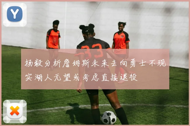 杨毅分析詹姆斯未来去向勇士不现实湖人无望或考虑直接退役