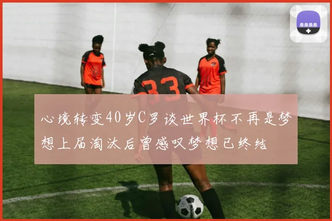 心境转变40岁C罗谈世界杯不再是梦想上届淘汰后曾感叹梦想已终结