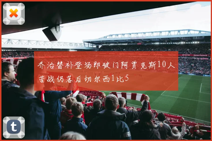 乔治替补登场即破门阿贾克斯10人苦战仍落后切尔西1比5