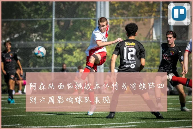 阿森纳面临挑战本怀特或将缺阵四到六周影响球队表现