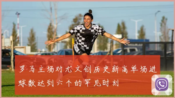 罗马主场对尤文创历史新高单场进球数达到六个的罕见时刻
