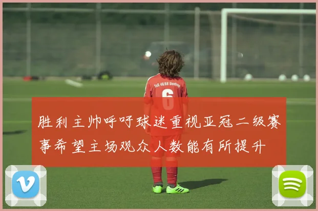 胜利主帅呼吁球迷重视亚冠二级赛事希望主场观众人数能有所提升