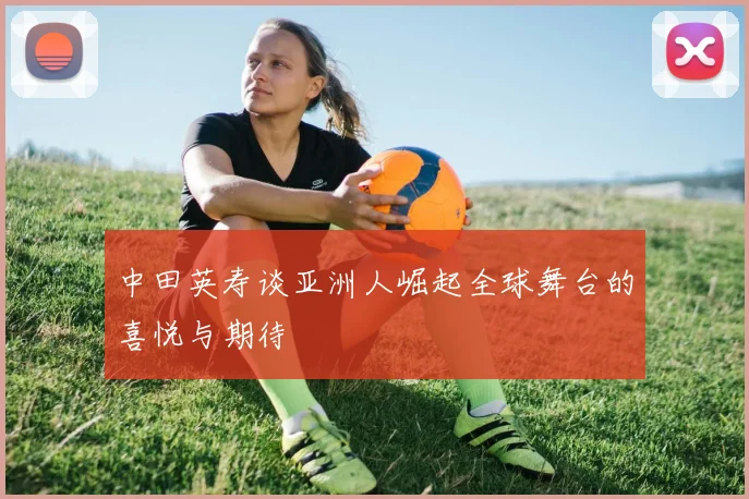 中田英寿谈亚洲人崛起全球舞台的喜悦与期待