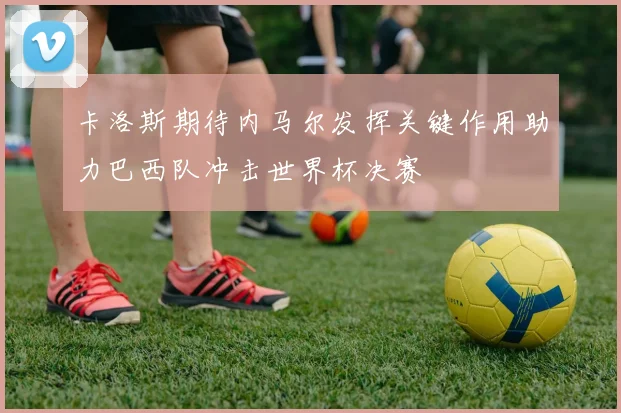 卡洛斯期待内马尔发挥关键作用助力巴西队冲击世界杯决赛