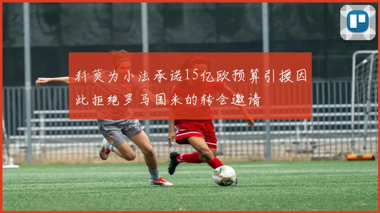 科莫为小法承诺15亿欧预算引援因此拒绝罗马国米的转会邀请