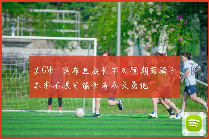 某GM：莫布里成长不及预期若骑士本季不顺可能会考虑交易他