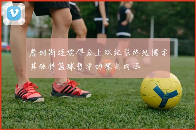 詹姆斯连续得分上双纪录终结揭示其独特篮球哲学的深刻内涵