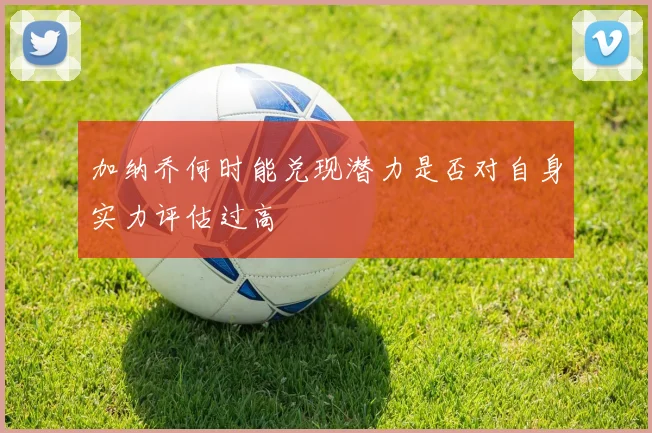 加纳乔何时能兑现潜力是否对自身实力评估过高