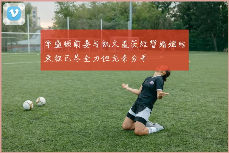 华盛顿前妻与凯文盖茨短暂婚姻结束称已尽全力但无奈分手