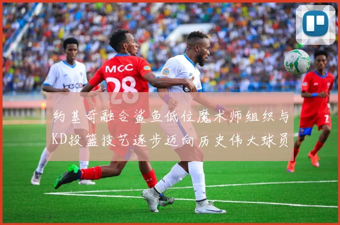 约基奇融合鲨鱼低位魔术师组织与KD投篮技艺逐步迈向历史伟大球员之路