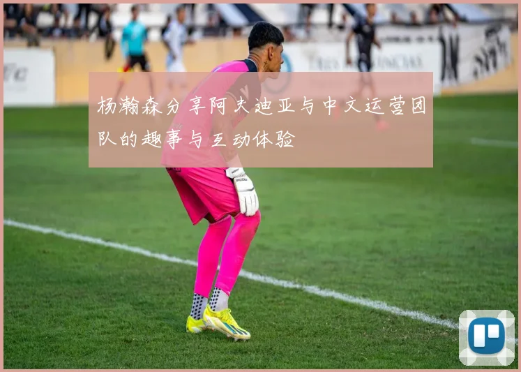 杨瀚森分享阿夫迪亚与中文运营团队的趣事与互动体验