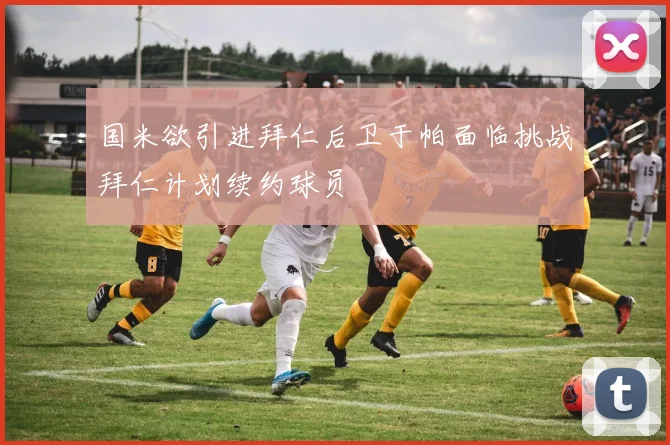 国米欲引进拜仁后卫于帕面临挑战拜仁计划续约球员