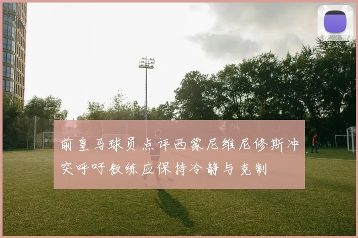 前皇马球员点评西蒙尼维尼修斯冲突呼吁教练应保持冷静与克制