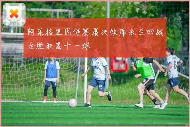 阿莱格里因停赛屡次缺席米兰四战全胜狂轰十一球
