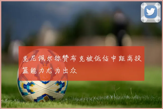 克尼佩尔称赞布克被低估中距离投篮能力尤为出众
