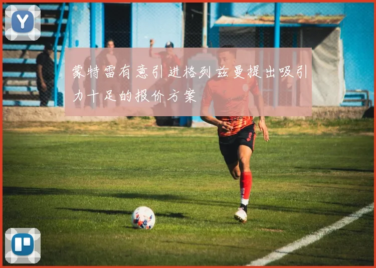 蒙特雷有意引进格列兹曼提出吸引力十足的报价方案