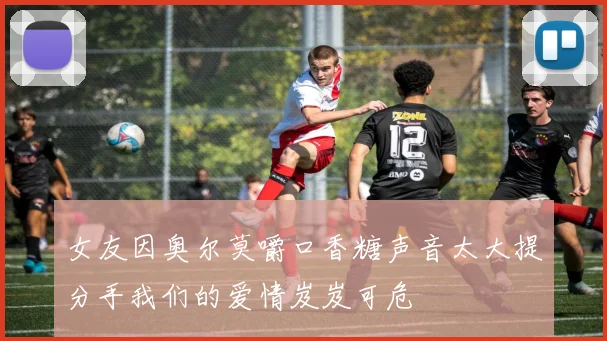 女友因奥尔莫嚼口香糖声音太大提分手我们的爱情岌岌可危