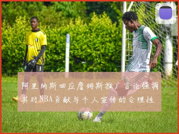 阿里纳斯回应詹姆斯推广言论强调其对NBA贡献与个人宣传的合理性