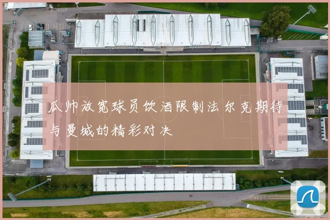 瓜帅放宽球员饮酒限制法尔克期待与曼城的精彩对决