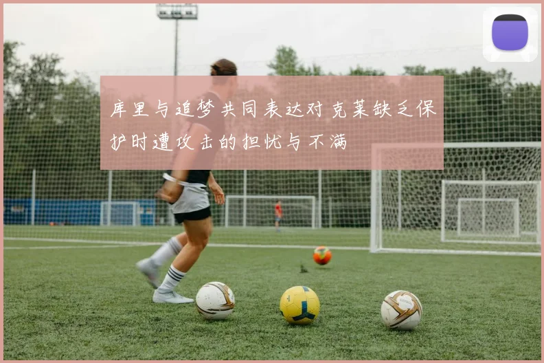 库里与追梦共同表达对克莱缺乏保护时遭攻击的担忧与不满