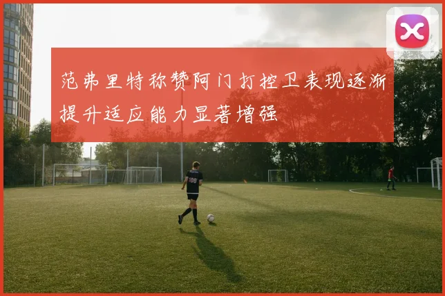 范弗里特称赞阿门打控卫表现逐渐提升适应能力显著增强