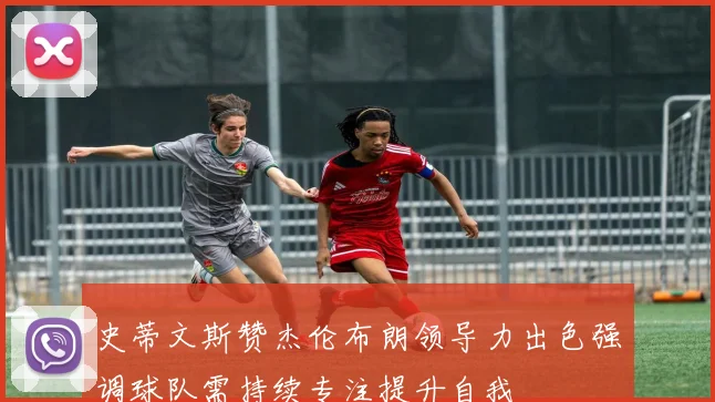 史蒂文斯赞杰伦布朗领导力出色强调球队需持续专注提升自我