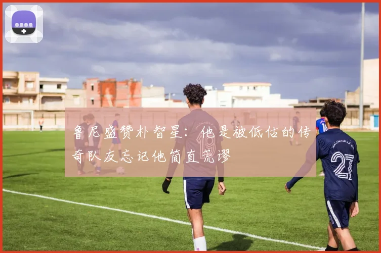 鲁尼盛赞朴智星：他是被低估的传奇队友忘记他简直荒谬