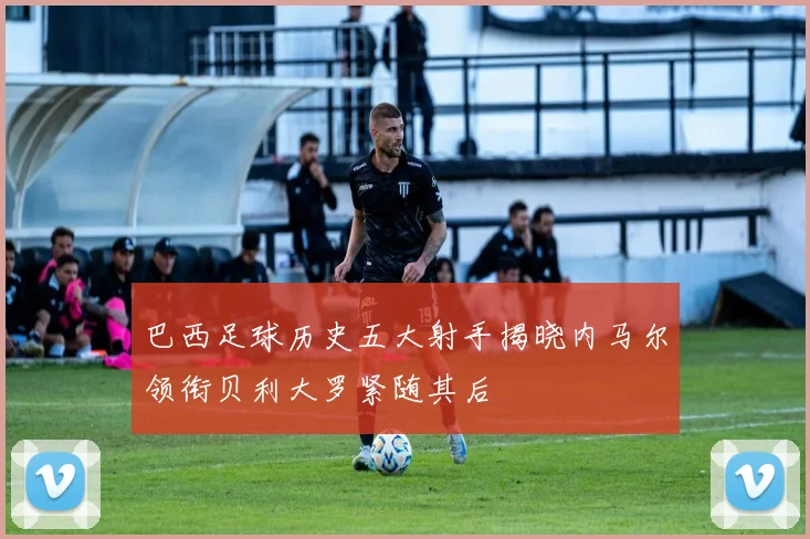 巴西足球历史五大射手揭晓内马尔领衔贝利大罗紧随其后