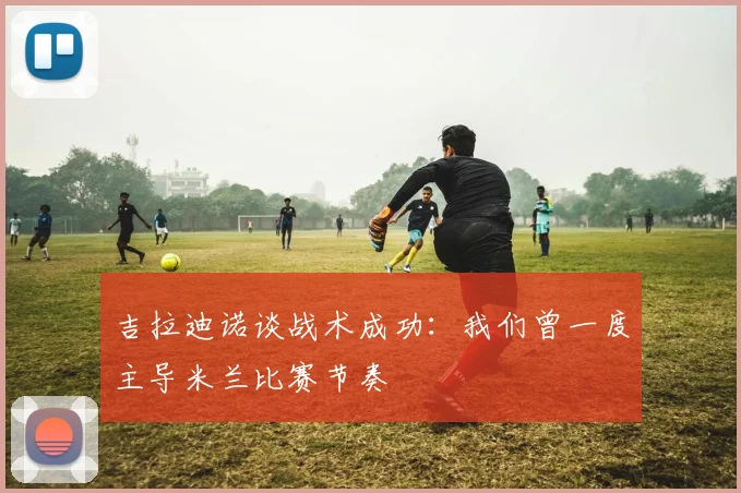 吉拉迪诺谈战术成功：我们曾一度主导米兰比赛节奏