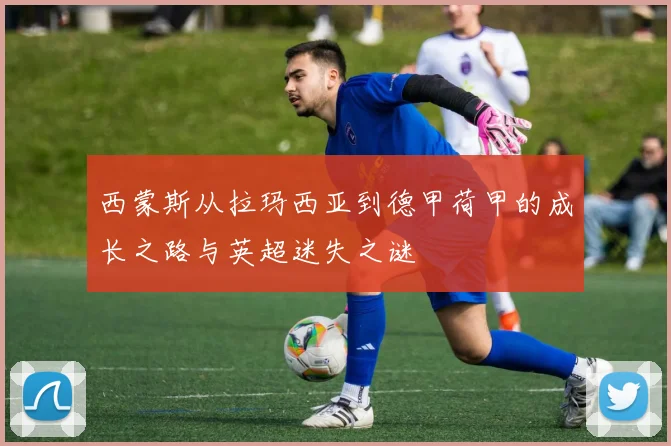 西蒙斯从拉玛西亚到德甲荷甲的成长之路与英超迷失之谜
