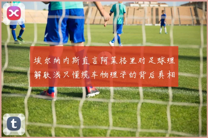 埃尔纳内斯直言阿莱格里对足球理解肤浅只懂缆车物理学的背后真相