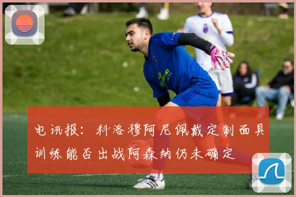 电讯报：科洛穆阿尼佩戴定制面具训练能否出战阿森纳仍未确定